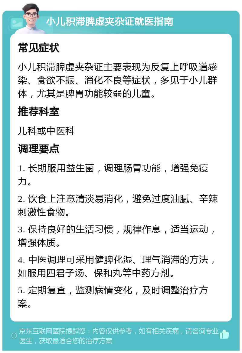 小儿积滞脾虚夹杂证就医指南 常见症状 小儿积滞脾虚夹杂证主要表现为反复上呼吸道感染、食欲不振、消化不良等症状，多见于小儿群体，尤其是脾胃功能较弱的儿童。 推荐科室 儿科或中医科 调理要点 1. 长期服用益生菌，调理肠胃功能，增强免疫力。 2. 饮食上注意清淡易消化，避免过度油腻、辛辣刺激性食物。 3. 保持良好的生活习惯，规律作息，适当运动，增强体质。 4. 中医调理可采用健脾化湿、理气消滞的方法，如服用四君子汤、保和丸等中药方剂。 5. 定期复查，监测病情变化，及时调整治疗方案。