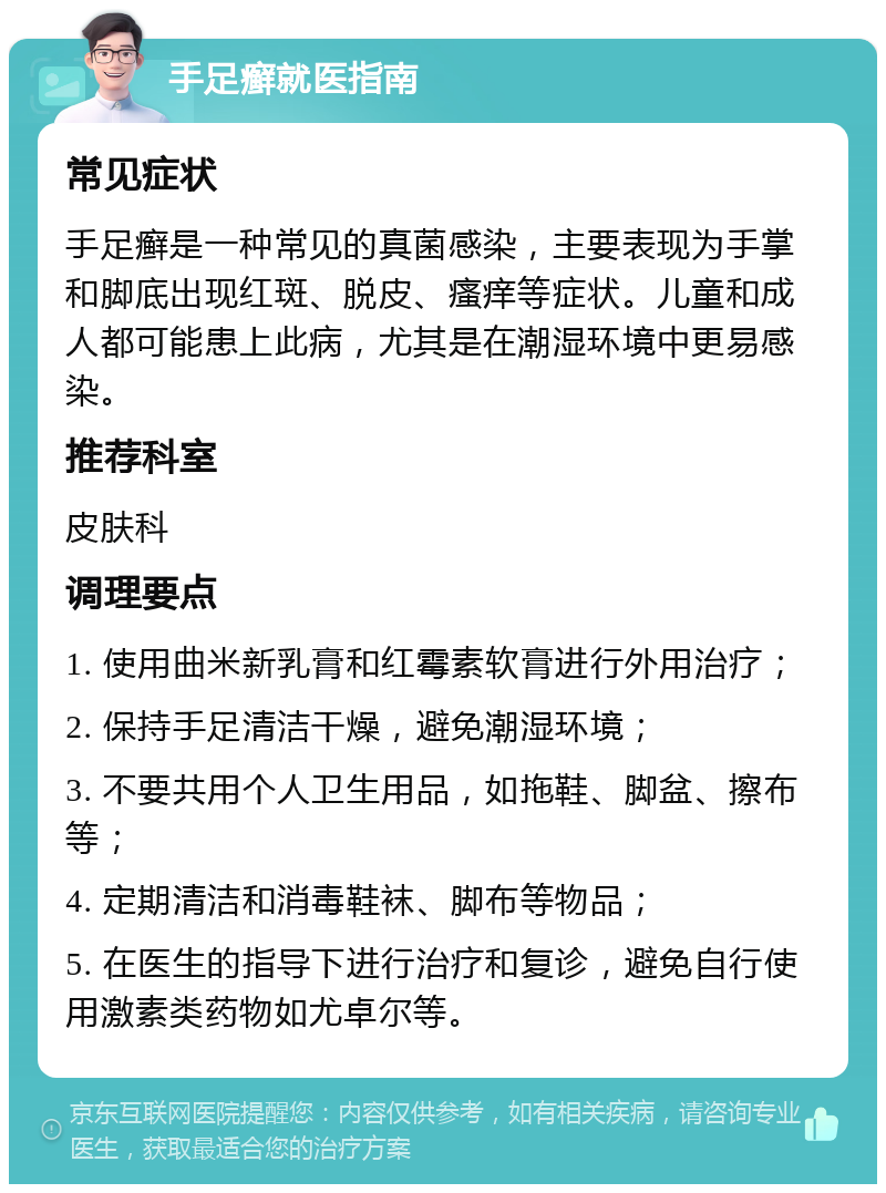 手足癣就医指南 常见症状 手足癣是一种常见的真菌感染，主要表现为手掌和脚底出现红斑、脱皮、瘙痒等症状。儿童和成人都可能患上此病，尤其是在潮湿环境中更易感染。 推荐科室 皮肤科 调理要点 1. 使用曲米新乳膏和红霉素软膏进行外用治疗； 2. 保持手足清洁干燥，避免潮湿环境； 3. 不要共用个人卫生用品，如拖鞋、脚盆、擦布等； 4. 定期清洁和消毒鞋袜、脚布等物品； 5. 在医生的指导下进行治疗和复诊，避免自行使用激素类药物如尤卓尔等。