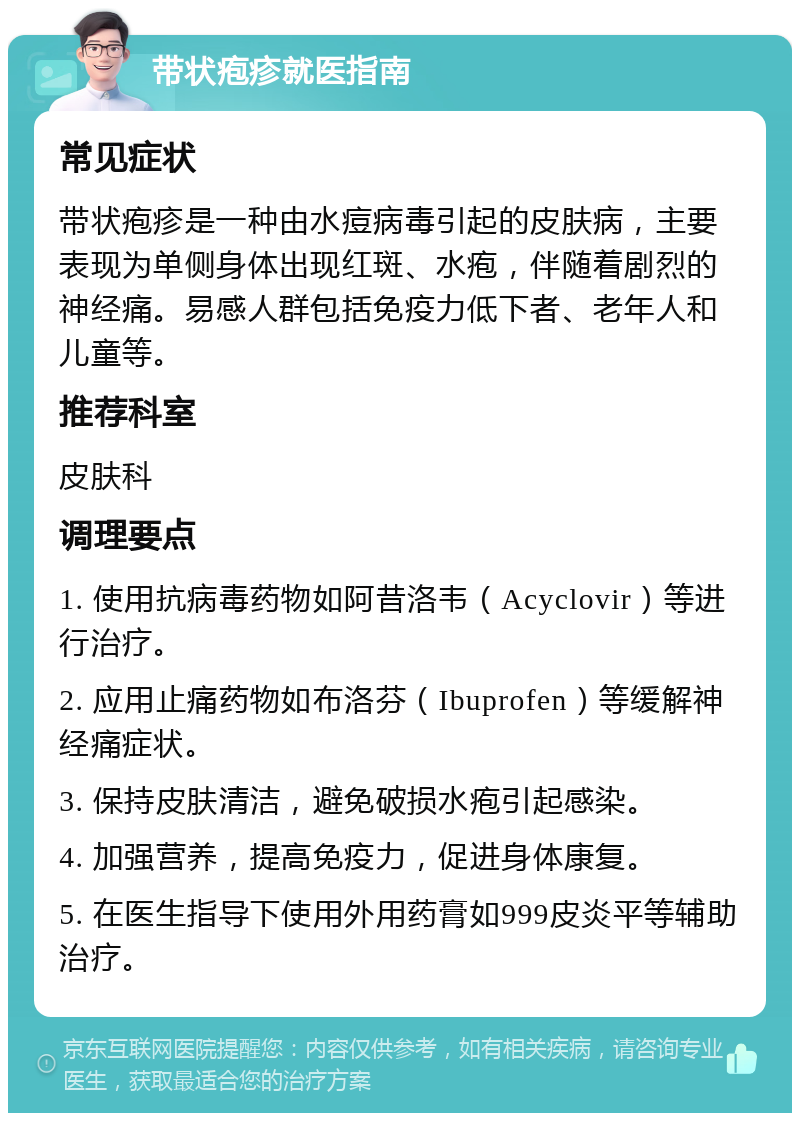 带状疱疹就医指南 常见症状 带状疱疹是一种由水痘病毒引起的皮肤病，主要表现为单侧身体出现红斑、水疱，伴随着剧烈的神经痛。易感人群包括免疫力低下者、老年人和儿童等。 推荐科室 皮肤科 调理要点 1. 使用抗病毒药物如阿昔洛韦（Acyclovir）等进行治疗。 2. 应用止痛药物如布洛芬（Ibuprofen）等缓解神经痛症状。 3. 保持皮肤清洁，避免破损水疱引起感染。 4. 加强营养，提高免疫力，促进身体康复。 5. 在医生指导下使用外用药膏如999皮炎平等辅助治疗。