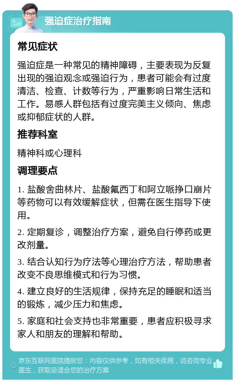 强迫症治疗指南 常见症状 强迫症是一种常见的精神障碍，主要表现为反复出现的强迫观念或强迫行为，患者可能会有过度清洁、检查、计数等行为，严重影响日常生活和工作。易感人群包括有过度完美主义倾向、焦虑或抑郁症状的人群。 推荐科室 精神科或心理科 调理要点 1. 盐酸舍曲林片、盐酸氟西丁和阿立哌挣口崩片等药物可以有效缓解症状，但需在医生指导下使用。 2. 定期复诊，调整治疗方案，避免自行停药或更改剂量。 3. 结合认知行为疗法等心理治疗方法，帮助患者改变不良思维模式和行为习惯。 4. 建立良好的生活规律，保持充足的睡眠和适当的锻炼，减少压力和焦虑。 5. 家庭和社会支持也非常重要，患者应积极寻求家人和朋友的理解和帮助。