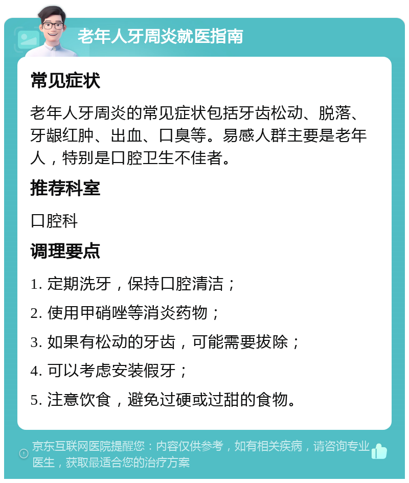 老年人牙周炎就医指南 常见症状 老年人牙周炎的常见症状包括牙齿松动、脱落、牙龈红肿、出血、口臭等。易感人群主要是老年人，特别是口腔卫生不佳者。 推荐科室 口腔科 调理要点 1. 定期洗牙，保持口腔清洁； 2. 使用甲硝唑等消炎药物； 3. 如果有松动的牙齿，可能需要拔除； 4. 可以考虑安装假牙； 5. 注意饮食，避免过硬或过甜的食物。