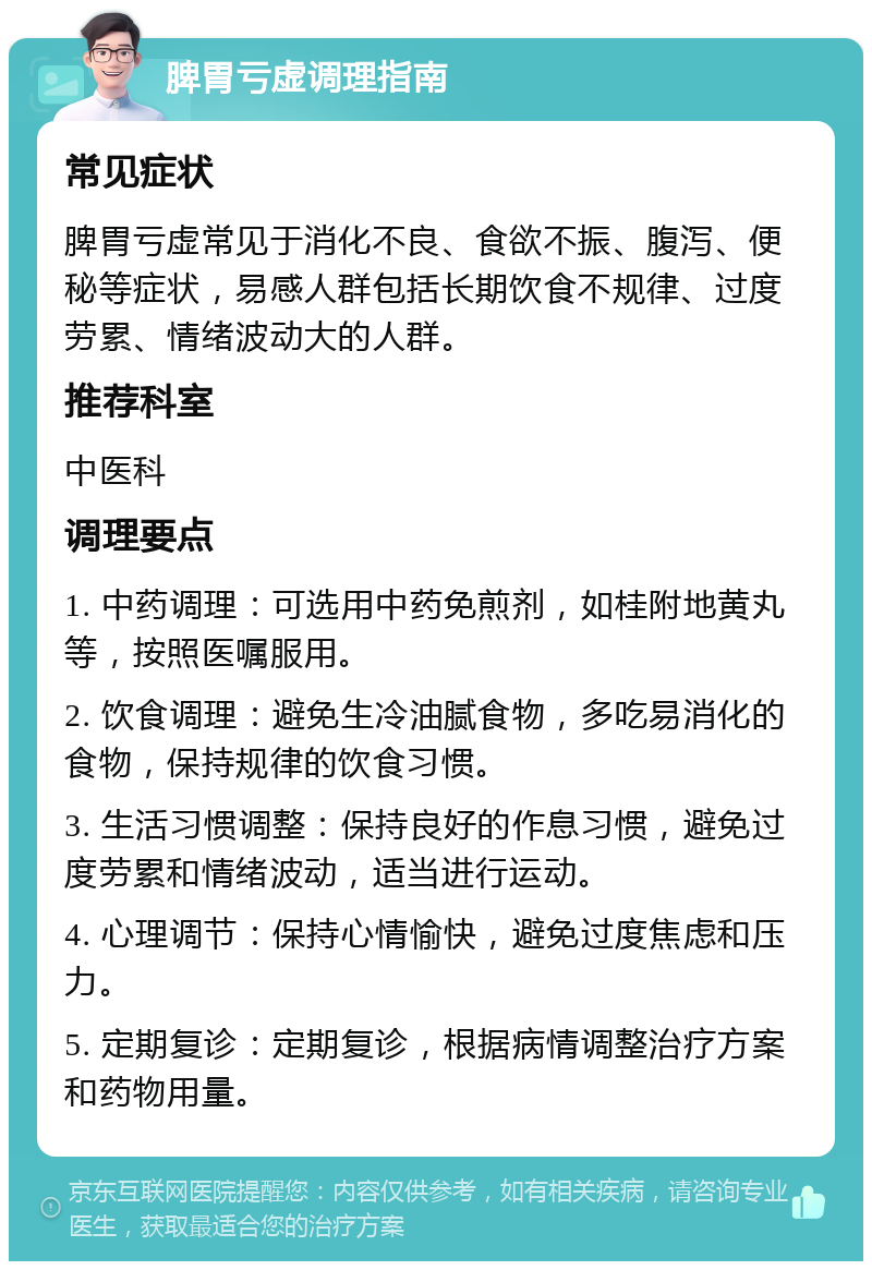 脾胃亏虚调理指南 常见症状 脾胃亏虚常见于消化不良、食欲不振、腹泻、便秘等症状，易感人群包括长期饮食不规律、过度劳累、情绪波动大的人群。 推荐科室 中医科 调理要点 1. 中药调理：可选用中药免煎剂，如桂附地黄丸等，按照医嘱服用。 2. 饮食调理：避免生冷油腻食物，多吃易消化的食物，保持规律的饮食习惯。 3. 生活习惯调整：保持良好的作息习惯，避免过度劳累和情绪波动，适当进行运动。 4. 心理调节：保持心情愉快，避免过度焦虑和压力。 5. 定期复诊：定期复诊，根据病情调整治疗方案和药物用量。