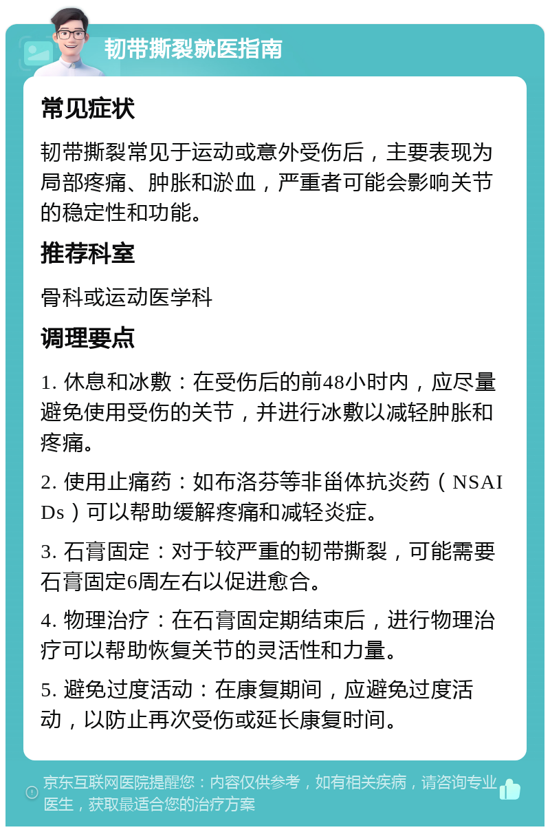 韧带撕裂就医指南 常见症状 韧带撕裂常见于运动或意外受伤后，主要表现为局部疼痛、肿胀和淤血，严重者可能会影响关节的稳定性和功能。 推荐科室 骨科或运动医学科 调理要点 1. 休息和冰敷：在受伤后的前48小时内，应尽量避免使用受伤的关节，并进行冰敷以减轻肿胀和疼痛。 2. 使用止痛药：如布洛芬等非甾体抗炎药（NSAIDs）可以帮助缓解疼痛和减轻炎症。 3. 石膏固定：对于较严重的韧带撕裂，可能需要石膏固定6周左右以促进愈合。 4. 物理治疗：在石膏固定期结束后，进行物理治疗可以帮助恢复关节的灵活性和力量。 5. 避免过度活动：在康复期间，应避免过度活动，以防止再次受伤或延长康复时间。