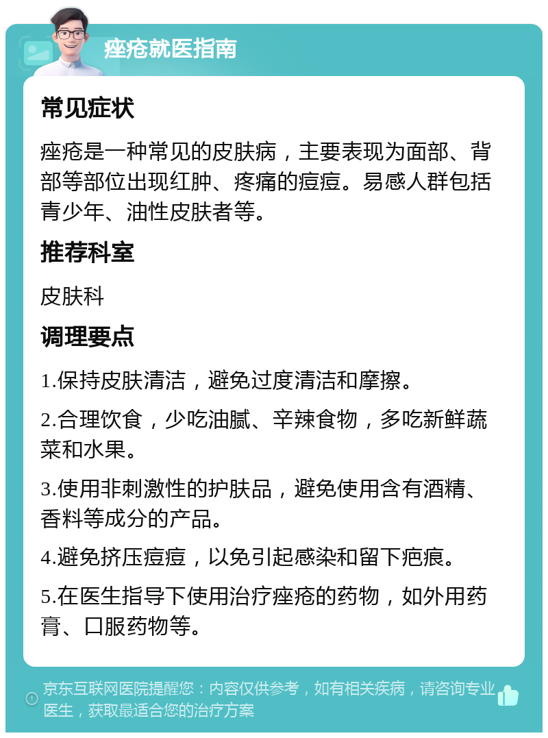 痤疮就医指南 常见症状 痤疮是一种常见的皮肤病，主要表现为面部、背部等部位出现红肿、疼痛的痘痘。易感人群包括青少年、油性皮肤者等。 推荐科室 皮肤科 调理要点 1.保持皮肤清洁，避免过度清洁和摩擦。 2.合理饮食，少吃油腻、辛辣食物，多吃新鲜蔬菜和水果。 3.使用非刺激性的护肤品，避免使用含有酒精、香料等成分的产品。 4.避免挤压痘痘，以免引起感染和留下疤痕。 5.在医生指导下使用治疗痤疮的药物，如外用药膏、口服药物等。