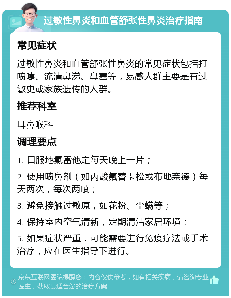 过敏性鼻炎和血管舒张性鼻炎治疗指南 常见症状 过敏性鼻炎和血管舒张性鼻炎的常见症状包括打喷嚏、流清鼻涕、鼻塞等，易感人群主要是有过敏史或家族遗传的人群。 推荐科室 耳鼻喉科 调理要点 1. 口服地氯雷他定每天晚上一片； 2. 使用喷鼻剂（如丙酸氟替卡松或布地奈德）每天两次，每次两喷； 3. 避免接触过敏原，如花粉、尘螨等； 4. 保持室内空气清新，定期清洁家居环境； 5. 如果症状严重，可能需要进行免疫疗法或手术治疗，应在医生指导下进行。