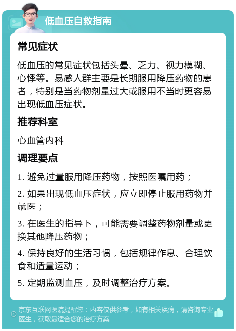 低血压自救指南 常见症状 低血压的常见症状包括头晕、乏力、视力模糊、心悸等。易感人群主要是长期服用降压药物的患者，特别是当药物剂量过大或服用不当时更容易出现低血压症状。 推荐科室 心血管内科 调理要点 1. 避免过量服用降压药物，按照医嘱用药； 2. 如果出现低血压症状，应立即停止服用药物并就医； 3. 在医生的指导下，可能需要调整药物剂量或更换其他降压药物； 4. 保持良好的生活习惯，包括规律作息、合理饮食和适量运动； 5. 定期监测血压，及时调整治疗方案。