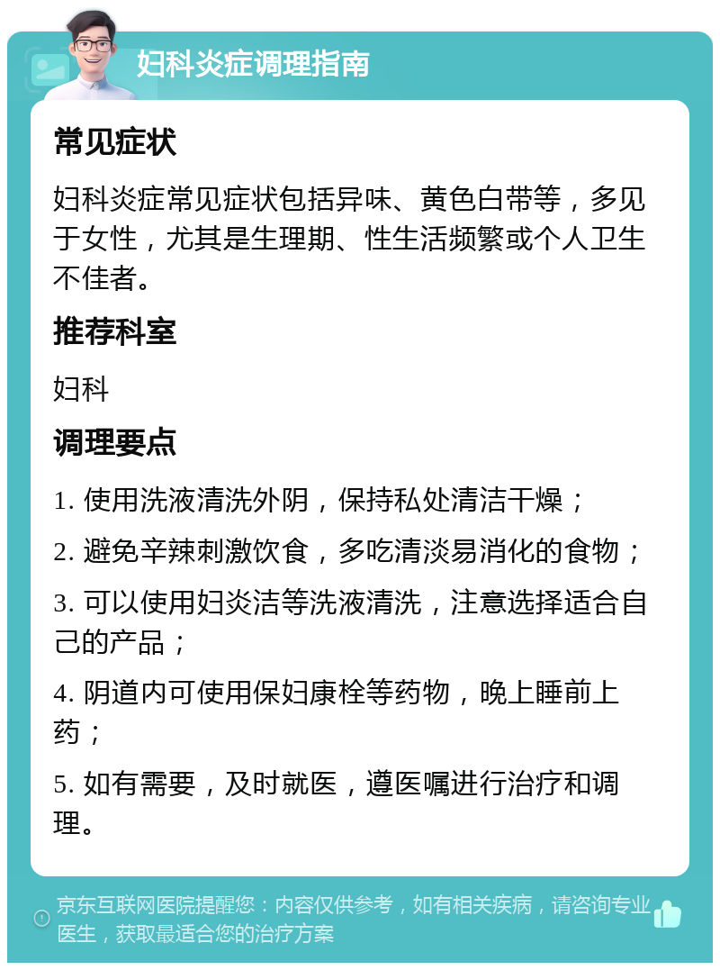 妇科炎症调理指南 常见症状 妇科炎症常见症状包括异味、黄色白带等，多见于女性，尤其是生理期、性生活频繁或个人卫生不佳者。 推荐科室 妇科 调理要点 1. 使用洗液清洗外阴，保持私处清洁干燥； 2. 避免辛辣刺激饮食，多吃清淡易消化的食物； 3. 可以使用妇炎洁等洗液清洗，注意选择适合自己的产品； 4. 阴道内可使用保妇康栓等药物，晚上睡前上药； 5. 如有需要，及时就医，遵医嘱进行治疗和调理。