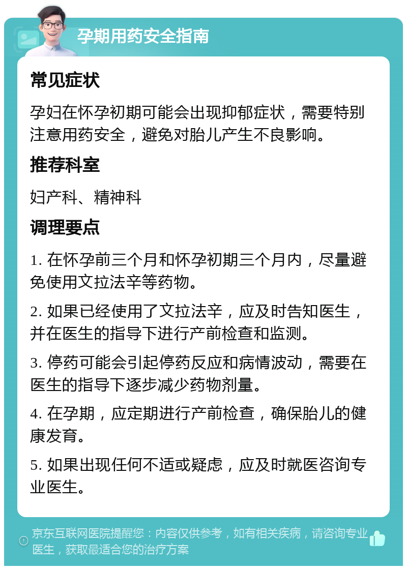 孕期用药安全指南 常见症状 孕妇在怀孕初期可能会出现抑郁症状，需要特别注意用药安全，避免对胎儿产生不良影响。 推荐科室 妇产科、精神科 调理要点 1. 在怀孕前三个月和怀孕初期三个月内，尽量避免使用文拉法辛等药物。 2. 如果已经使用了文拉法辛，应及时告知医生，并在医生的指导下进行产前检查和监测。 3. 停药可能会引起停药反应和病情波动，需要在医生的指导下逐步减少药物剂量。 4. 在孕期，应定期进行产前检查，确保胎儿的健康发育。 5. 如果出现任何不适或疑虑，应及时就医咨询专业医生。