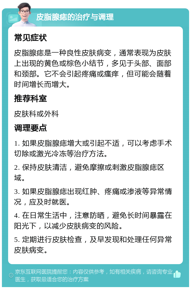 皮脂腺痣的治疗与调理 常见症状 皮脂腺痣是一种良性皮肤病变，通常表现为皮肤上出现的黄色或棕色小结节，多见于头部、面部和颈部。它不会引起疼痛或瘙痒，但可能会随着时间增长而增大。 推荐科室 皮肤科或外科 调理要点 1. 如果皮脂腺痣增大或引起不适，可以考虑手术切除或激光冷冻等治疗方法。 2. 保持皮肤清洁，避免摩擦或刺激皮脂腺痣区域。 3. 如果皮脂腺痣出现红肿、疼痛或渗液等异常情况，应及时就医。 4. 在日常生活中，注意防晒，避免长时间暴露在阳光下，以减少皮肤病变的风险。 5. 定期进行皮肤检查，及早发现和处理任何异常皮肤病变。