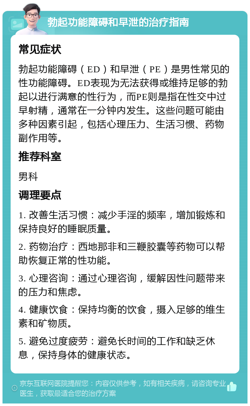 勃起功能障碍和早泄的治疗指南 常见症状 勃起功能障碍（ED）和早泄（PE）是男性常见的性功能障碍。ED表现为无法获得或维持足够的勃起以进行满意的性行为，而PE则是指在性交中过早射精，通常在一分钟内发生。这些问题可能由多种因素引起，包括心理压力、生活习惯、药物副作用等。 推荐科室 男科 调理要点 1. 改善生活习惯：减少手淫的频率，增加锻炼和保持良好的睡眠质量。 2. 药物治疗：西地那非和三鞭胶囊等药物可以帮助恢复正常的性功能。 3. 心理咨询：通过心理咨询，缓解因性问题带来的压力和焦虑。 4. 健康饮食：保持均衡的饮食，摄入足够的维生素和矿物质。 5. 避免过度疲劳：避免长时间的工作和缺乏休息，保持身体的健康状态。