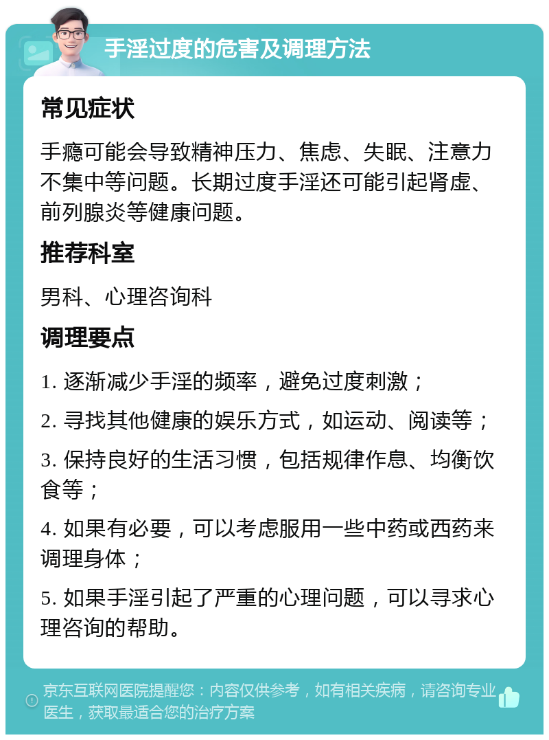 手淫过度的危害及调理方法 常见症状 手瘾可能会导致精神压力、焦虑、失眠、注意力不集中等问题。长期过度手淫还可能引起肾虚、前列腺炎等健康问题。 推荐科室 男科、心理咨询科 调理要点 1. 逐渐减少手淫的频率，避免过度刺激； 2. 寻找其他健康的娱乐方式，如运动、阅读等； 3. 保持良好的生活习惯，包括规律作息、均衡饮食等； 4. 如果有必要，可以考虑服用一些中药或西药来调理身体； 5. 如果手淫引起了严重的心理问题，可以寻求心理咨询的帮助。