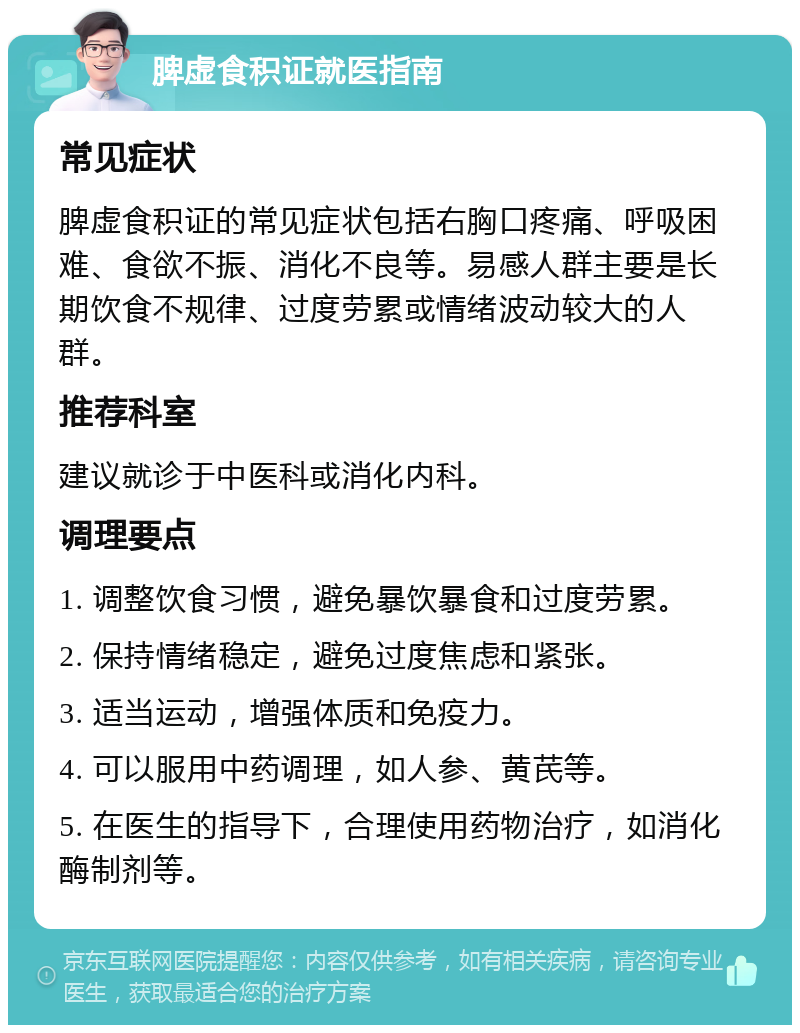 脾虚食积证就医指南 常见症状 脾虚食积证的常见症状包括右胸口疼痛、呼吸困难、食欲不振、消化不良等。易感人群主要是长期饮食不规律、过度劳累或情绪波动较大的人群。 推荐科室 建议就诊于中医科或消化内科。 调理要点 1. 调整饮食习惯，避免暴饮暴食和过度劳累。 2. 保持情绪稳定，避免过度焦虑和紧张。 3. 适当运动，增强体质和免疫力。 4. 可以服用中药调理，如人参、黄芪等。 5. 在医生的指导下，合理使用药物治疗，如消化酶制剂等。