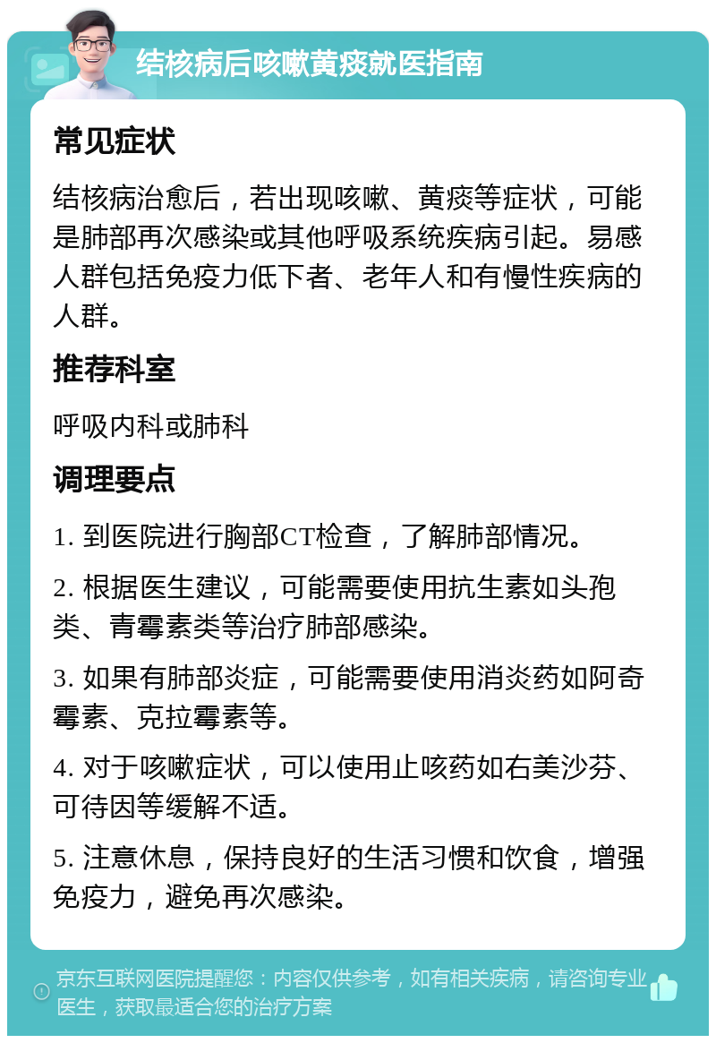 结核病后咳嗽黄痰就医指南 常见症状 结核病治愈后，若出现咳嗽、黄痰等症状，可能是肺部再次感染或其他呼吸系统疾病引起。易感人群包括免疫力低下者、老年人和有慢性疾病的人群。 推荐科室 呼吸内科或肺科 调理要点 1. 到医院进行胸部CT检查，了解肺部情况。 2. 根据医生建议，可能需要使用抗生素如头孢类、青霉素类等治疗肺部感染。 3. 如果有肺部炎症，可能需要使用消炎药如阿奇霉素、克拉霉素等。 4. 对于咳嗽症状，可以使用止咳药如右美沙芬、可待因等缓解不适。 5. 注意休息，保持良好的生活习惯和饮食，增强免疫力，避免再次感染。