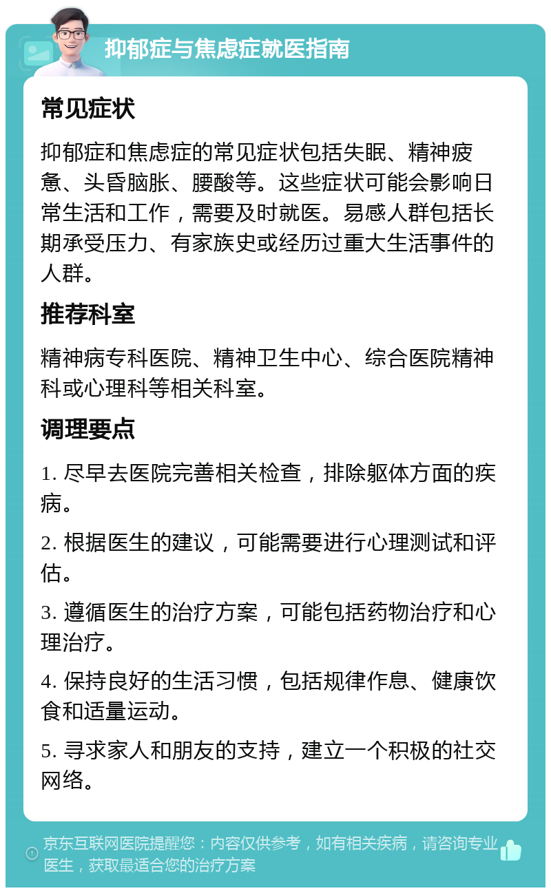 抑郁症与焦虑症就医指南 常见症状 抑郁症和焦虑症的常见症状包括失眠、精神疲惫、头昏脑胀、腰酸等。这些症状可能会影响日常生活和工作，需要及时就医。易感人群包括长期承受压力、有家族史或经历过重大生活事件的人群。 推荐科室 精神病专科医院、精神卫生中心、综合医院精神科或心理科等相关科室。 调理要点 1. 尽早去医院完善相关检查，排除躯体方面的疾病。 2. 根据医生的建议，可能需要进行心理测试和评估。 3. 遵循医生的治疗方案，可能包括药物治疗和心理治疗。 4. 保持良好的生活习惯，包括规律作息、健康饮食和适量运动。 5. 寻求家人和朋友的支持，建立一个积极的社交网络。