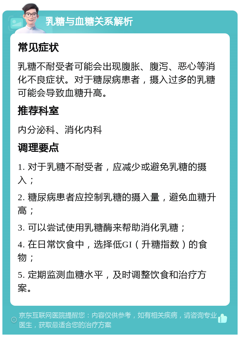 乳糖与血糖关系解析 常见症状 乳糖不耐受者可能会出现腹胀、腹泻、恶心等消化不良症状。对于糖尿病患者，摄入过多的乳糖可能会导致血糖升高。 推荐科室 内分泌科、消化内科 调理要点 1. 对于乳糖不耐受者，应减少或避免乳糖的摄入； 2. 糖尿病患者应控制乳糖的摄入量，避免血糖升高； 3. 可以尝试使用乳糖酶来帮助消化乳糖； 4. 在日常饮食中，选择低GI（升糖指数）的食物； 5. 定期监测血糖水平，及时调整饮食和治疗方案。