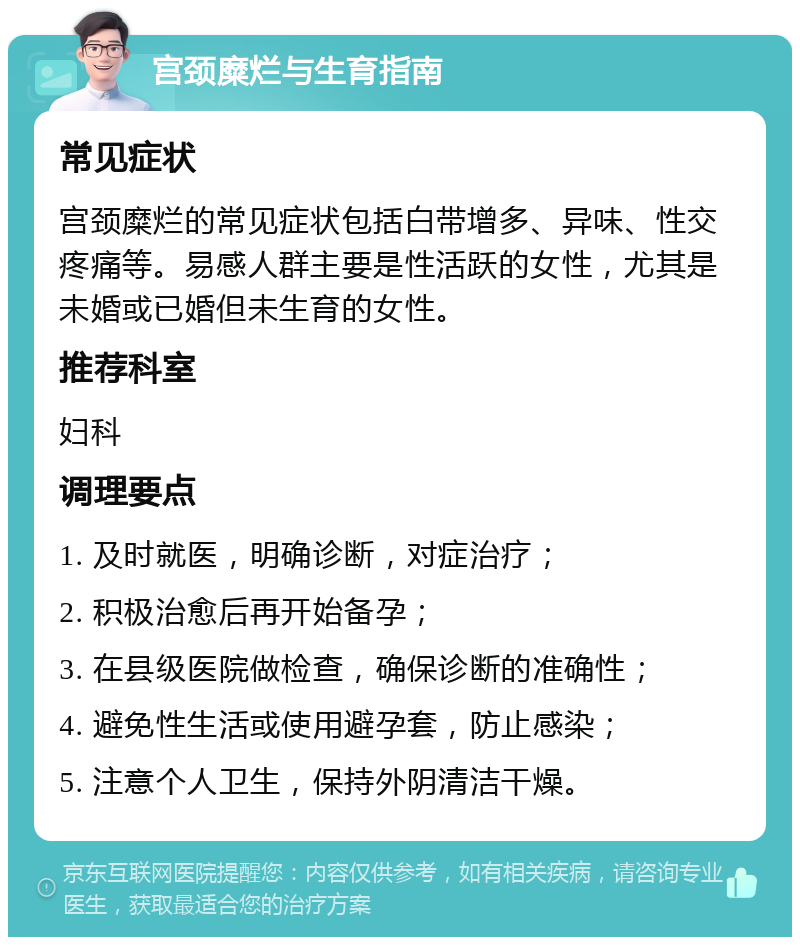 宫颈糜烂与生育指南 常见症状 宫颈糜烂的常见症状包括白带增多、异味、性交疼痛等。易感人群主要是性活跃的女性，尤其是未婚或已婚但未生育的女性。 推荐科室 妇科 调理要点 1. 及时就医，明确诊断，对症治疗； 2. 积极治愈后再开始备孕； 3. 在县级医院做检查，确保诊断的准确性； 4. 避免性生活或使用避孕套，防止感染； 5. 注意个人卫生，保持外阴清洁干燥。