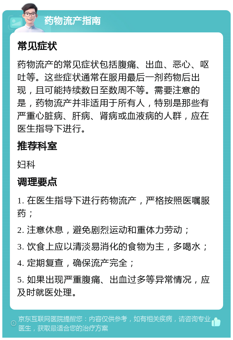 药物流产指南 常见症状 药物流产的常见症状包括腹痛、出血、恶心、呕吐等。这些症状通常在服用最后一剂药物后出现，且可能持续数日至数周不等。需要注意的是，药物流产并非适用于所有人，特别是那些有严重心脏病、肝病、肾病或血液病的人群，应在医生指导下进行。 推荐科室 妇科 调理要点 1. 在医生指导下进行药物流产，严格按照医嘱服药； 2. 注意休息，避免剧烈运动和重体力劳动； 3. 饮食上应以清淡易消化的食物为主，多喝水； 4. 定期复查，确保流产完全； 5. 如果出现严重腹痛、出血过多等异常情况，应及时就医处理。