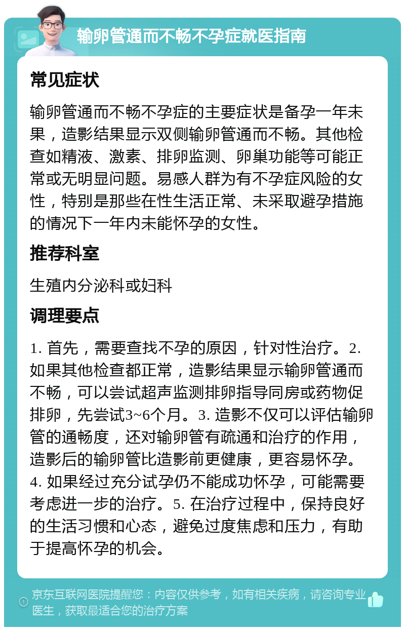 输卵管通而不畅不孕症就医指南 常见症状 输卵管通而不畅不孕症的主要症状是备孕一年未果，造影结果显示双侧输卵管通而不畅。其他检查如精液、激素、排卵监测、卵巢功能等可能正常或无明显问题。易感人群为有不孕症风险的女性，特别是那些在性生活正常、未采取避孕措施的情况下一年内未能怀孕的女性。 推荐科室 生殖内分泌科或妇科 调理要点 1. 首先，需要查找不孕的原因，针对性治疗。2. 如果其他检查都正常，造影结果显示输卵管通而不畅，可以尝试超声监测排卵指导同房或药物促排卵，先尝试3~6个月。3. 造影不仅可以评估输卵管的通畅度，还对输卵管有疏通和治疗的作用，造影后的输卵管比造影前更健康，更容易怀孕。4. 如果经过充分试孕仍不能成功怀孕，可能需要考虑进一步的治疗。5. 在治疗过程中，保持良好的生活习惯和心态，避免过度焦虑和压力，有助于提高怀孕的机会。