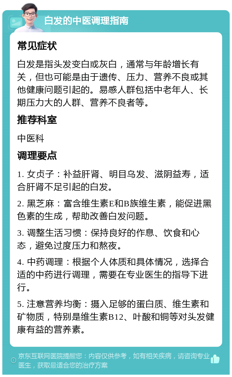 白发的中医调理指南 常见症状 白发是指头发变白或灰白，通常与年龄增长有关，但也可能是由于遗传、压力、营养不良或其他健康问题引起的。易感人群包括中老年人、长期压力大的人群、营养不良者等。 推荐科室 中医科 调理要点 1. 女贞子：补益肝肾、明目乌发、滋阴益寿，适合肝肾不足引起的白发。 2. 黑芝麻：富含维生素E和B族维生素，能促进黑色素的生成，帮助改善白发问题。 3. 调整生活习惯：保持良好的作息、饮食和心态，避免过度压力和熬夜。 4. 中药调理：根据个人体质和具体情况，选择合适的中药进行调理，需要在专业医生的指导下进行。 5. 注意营养均衡：摄入足够的蛋白质、维生素和矿物质，特别是维生素B12、叶酸和铜等对头发健康有益的营养素。