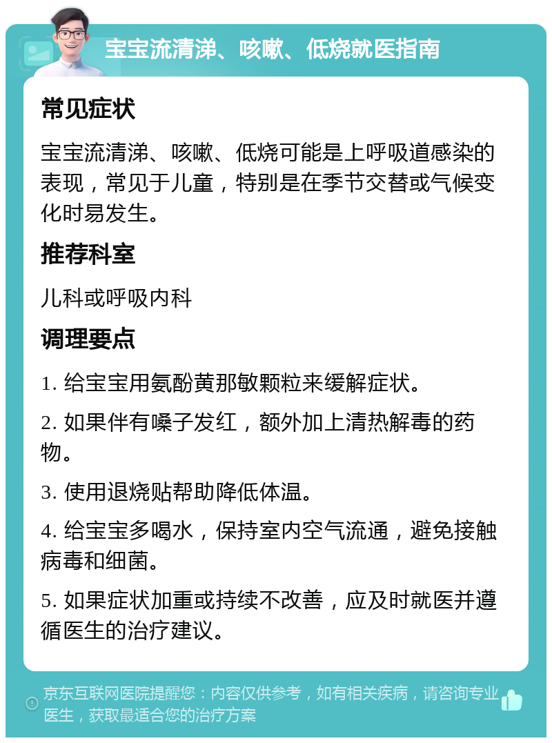 宝宝流清涕、咳嗽、低烧就医指南 常见症状 宝宝流清涕、咳嗽、低烧可能是上呼吸道感染的表现，常见于儿童，特别是在季节交替或气候变化时易发生。 推荐科室 儿科或呼吸内科 调理要点 1. 给宝宝用氨酚黄那敏颗粒来缓解症状。 2. 如果伴有嗓子发红，额外加上清热解毒的药物。 3. 使用退烧贴帮助降低体温。 4. 给宝宝多喝水，保持室内空气流通，避免接触病毒和细菌。 5. 如果症状加重或持续不改善，应及时就医并遵循医生的治疗建议。