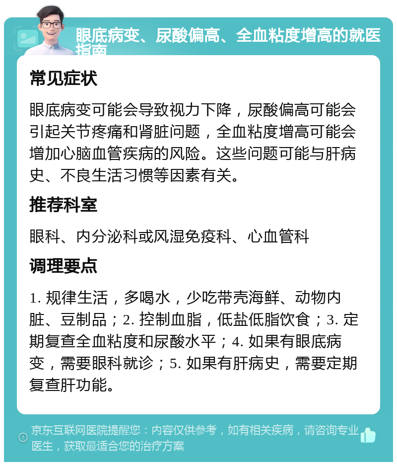 眼底病变、尿酸偏高、全血粘度增高的就医指南 常见症状 眼底病变可能会导致视力下降，尿酸偏高可能会引起关节疼痛和肾脏问题，全血粘度增高可能会增加心脑血管疾病的风险。这些问题可能与肝病史、不良生活习惯等因素有关。 推荐科室 眼科、内分泌科或风湿免疫科、心血管科 调理要点 1. 规律生活，多喝水，少吃带壳海鲜、动物内脏、豆制品；2. 控制血脂，低盐低脂饮食；3. 定期复查全血粘度和尿酸水平；4. 如果有眼底病变，需要眼科就诊；5. 如果有肝病史，需要定期复查肝功能。