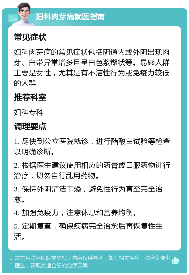 妇科肉芽病就医指南 常见症状 妇科肉芽病的常见症状包括阴道内或外阴出现肉芽、白带异常增多且呈白色浆糊状等。易感人群主要是女性，尤其是有不洁性行为或免疫力较低的人群。 推荐科室 妇科专科 调理要点 1. 尽快到公立医院就诊，进行醋酸白试验等检查以明确诊断。 2. 根据医生建议使用相应的药膏或口服药物进行治疗，切勿自行乱用药物。 3. 保持外阴清洁干燥，避免性行为直至完全治愈。 4. 加强免疫力，注意休息和营养均衡。 5. 定期复查，确保疾病完全治愈后再恢复性生活。