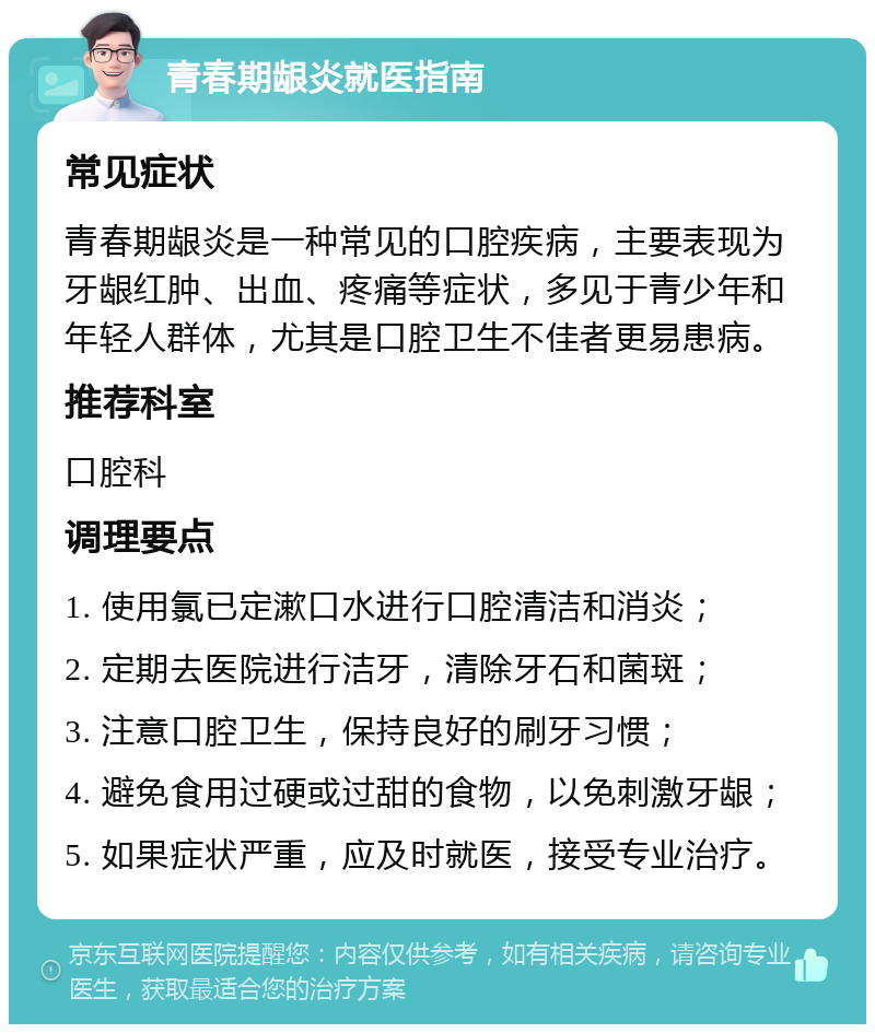 青春期龈炎就医指南 常见症状 青春期龈炎是一种常见的口腔疾病，主要表现为牙龈红肿、出血、疼痛等症状，多见于青少年和年轻人群体，尤其是口腔卫生不佳者更易患病。 推荐科室 口腔科 调理要点 1. 使用氯已定漱口水进行口腔清洁和消炎； 2. 定期去医院进行洁牙，清除牙石和菌斑； 3. 注意口腔卫生，保持良好的刷牙习惯； 4. 避免食用过硬或过甜的食物，以免刺激牙龈； 5. 如果症状严重，应及时就医，接受专业治疗。