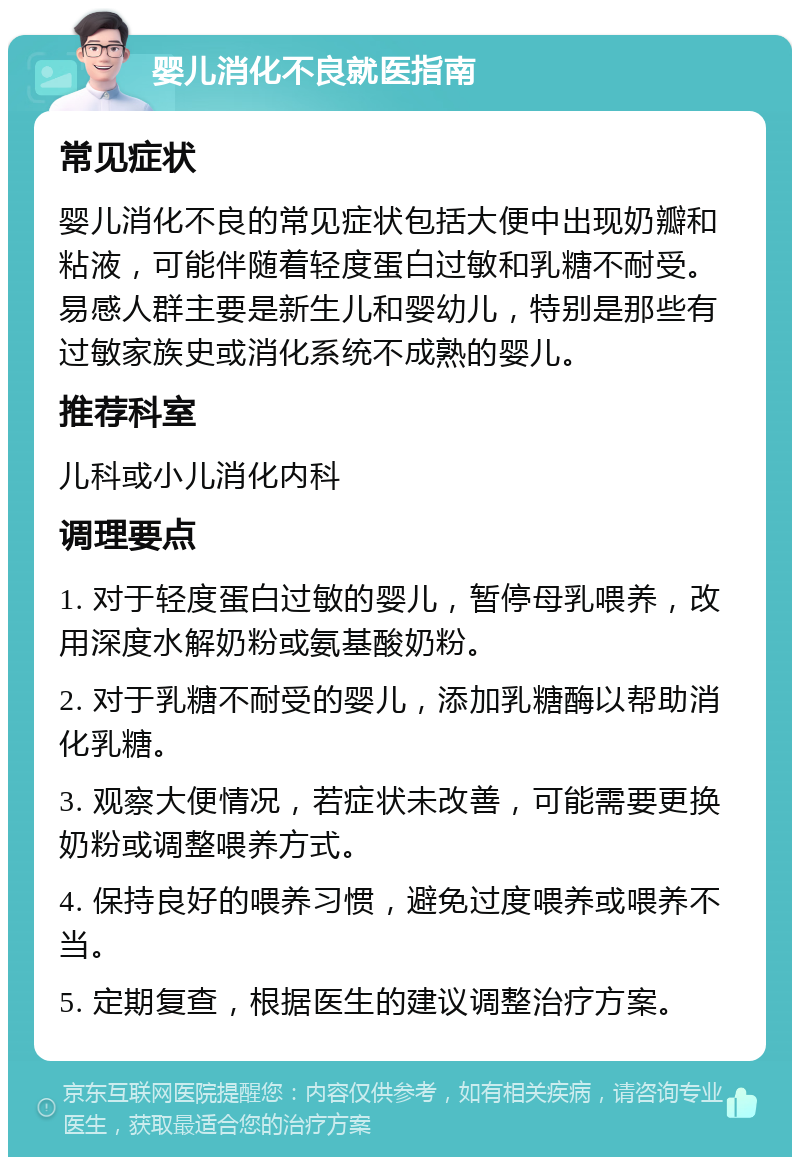 婴儿消化不良就医指南 常见症状 婴儿消化不良的常见症状包括大便中出现奶瓣和粘液，可能伴随着轻度蛋白过敏和乳糖不耐受。易感人群主要是新生儿和婴幼儿，特别是那些有过敏家族史或消化系统不成熟的婴儿。 推荐科室 儿科或小儿消化内科 调理要点 1. 对于轻度蛋白过敏的婴儿，暂停母乳喂养，改用深度水解奶粉或氨基酸奶粉。 2. 对于乳糖不耐受的婴儿，添加乳糖酶以帮助消化乳糖。 3. 观察大便情况，若症状未改善，可能需要更换奶粉或调整喂养方式。 4. 保持良好的喂养习惯，避免过度喂养或喂养不当。 5. 定期复查，根据医生的建议调整治疗方案。