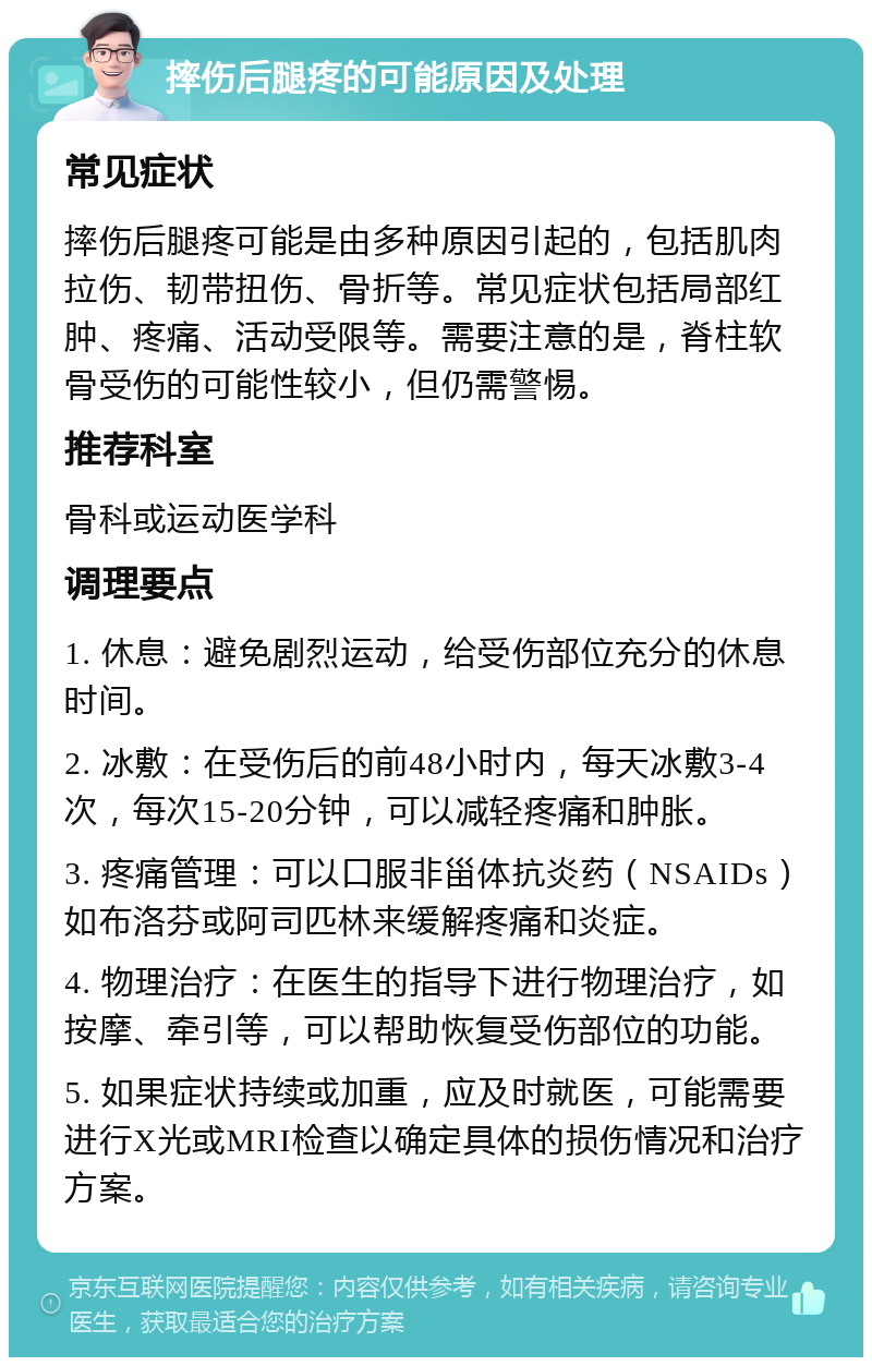 摔伤后腿疼的可能原因及处理 常见症状 摔伤后腿疼可能是由多种原因引起的，包括肌肉拉伤、韧带扭伤、骨折等。常见症状包括局部红肿、疼痛、活动受限等。需要注意的是，脊柱软骨受伤的可能性较小，但仍需警惕。 推荐科室 骨科或运动医学科 调理要点 1. 休息：避免剧烈运动，给受伤部位充分的休息时间。 2. 冰敷：在受伤后的前48小时内，每天冰敷3-4次，每次15-20分钟，可以减轻疼痛和肿胀。 3. 疼痛管理：可以口服非甾体抗炎药（NSAIDs）如布洛芬或阿司匹林来缓解疼痛和炎症。 4. 物理治疗：在医生的指导下进行物理治疗，如按摩、牵引等，可以帮助恢复受伤部位的功能。 5. 如果症状持续或加重，应及时就医，可能需要进行X光或MRI检查以确定具体的损伤情况和治疗方案。