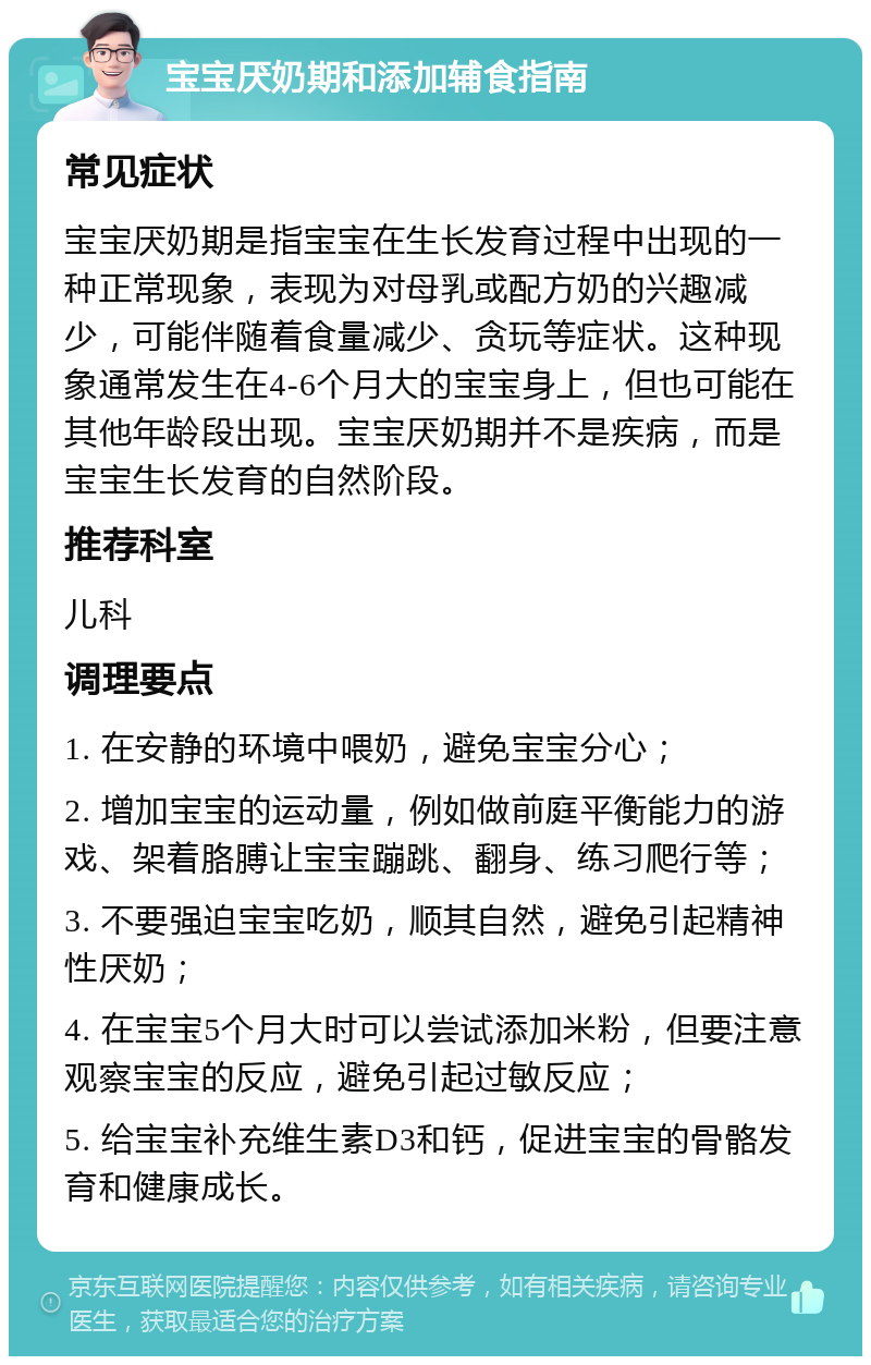 宝宝厌奶期和添加辅食指南 常见症状 宝宝厌奶期是指宝宝在生长发育过程中出现的一种正常现象，表现为对母乳或配方奶的兴趣减少，可能伴随着食量减少、贪玩等症状。这种现象通常发生在4-6个月大的宝宝身上，但也可能在其他年龄段出现。宝宝厌奶期并不是疾病，而是宝宝生长发育的自然阶段。 推荐科室 儿科 调理要点 1. 在安静的环境中喂奶，避免宝宝分心； 2. 增加宝宝的运动量，例如做前庭平衡能力的游戏、架着胳膊让宝宝蹦跳、翻身、练习爬行等； 3. 不要强迫宝宝吃奶，顺其自然，避免引起精神性厌奶； 4. 在宝宝5个月大时可以尝试添加米粉，但要注意观察宝宝的反应，避免引起过敏反应； 5. 给宝宝补充维生素D3和钙，促进宝宝的骨骼发育和健康成长。