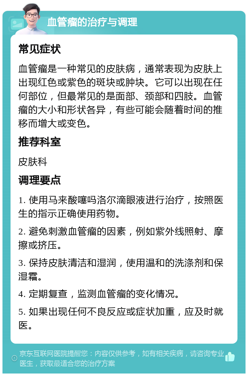 血管瘤的治疗与调理 常见症状 血管瘤是一种常见的皮肤病，通常表现为皮肤上出现红色或紫色的斑块或肿块。它可以出现在任何部位，但最常见的是面部、颈部和四肢。血管瘤的大小和形状各异，有些可能会随着时间的推移而增大或变色。 推荐科室 皮肤科 调理要点 1. 使用马来酸噻吗洛尔滴眼液进行治疗，按照医生的指示正确使用药物。 2. 避免刺激血管瘤的因素，例如紫外线照射、摩擦或挤压。 3. 保持皮肤清洁和湿润，使用温和的洗涤剂和保湿霜。 4. 定期复查，监测血管瘤的变化情况。 5. 如果出现任何不良反应或症状加重，应及时就医。