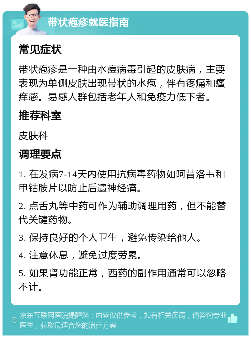 带状疱疹就医指南 常见症状 带状疱疹是一种由水痘病毒引起的皮肤病，主要表现为单侧皮肤出现带状的水疱，伴有疼痛和瘙痒感。易感人群包括老年人和免疫力低下者。 推荐科室 皮肤科 调理要点 1. 在发病7-14天内使用抗病毒药物如阿昔洛韦和甲钴胺片以防止后遗神经痛。 2. 点舌丸等中药可作为辅助调理用药，但不能替代关键药物。 3. 保持良好的个人卫生，避免传染给他人。 4. 注意休息，避免过度劳累。 5. 如果肾功能正常，西药的副作用通常可以忽略不计。