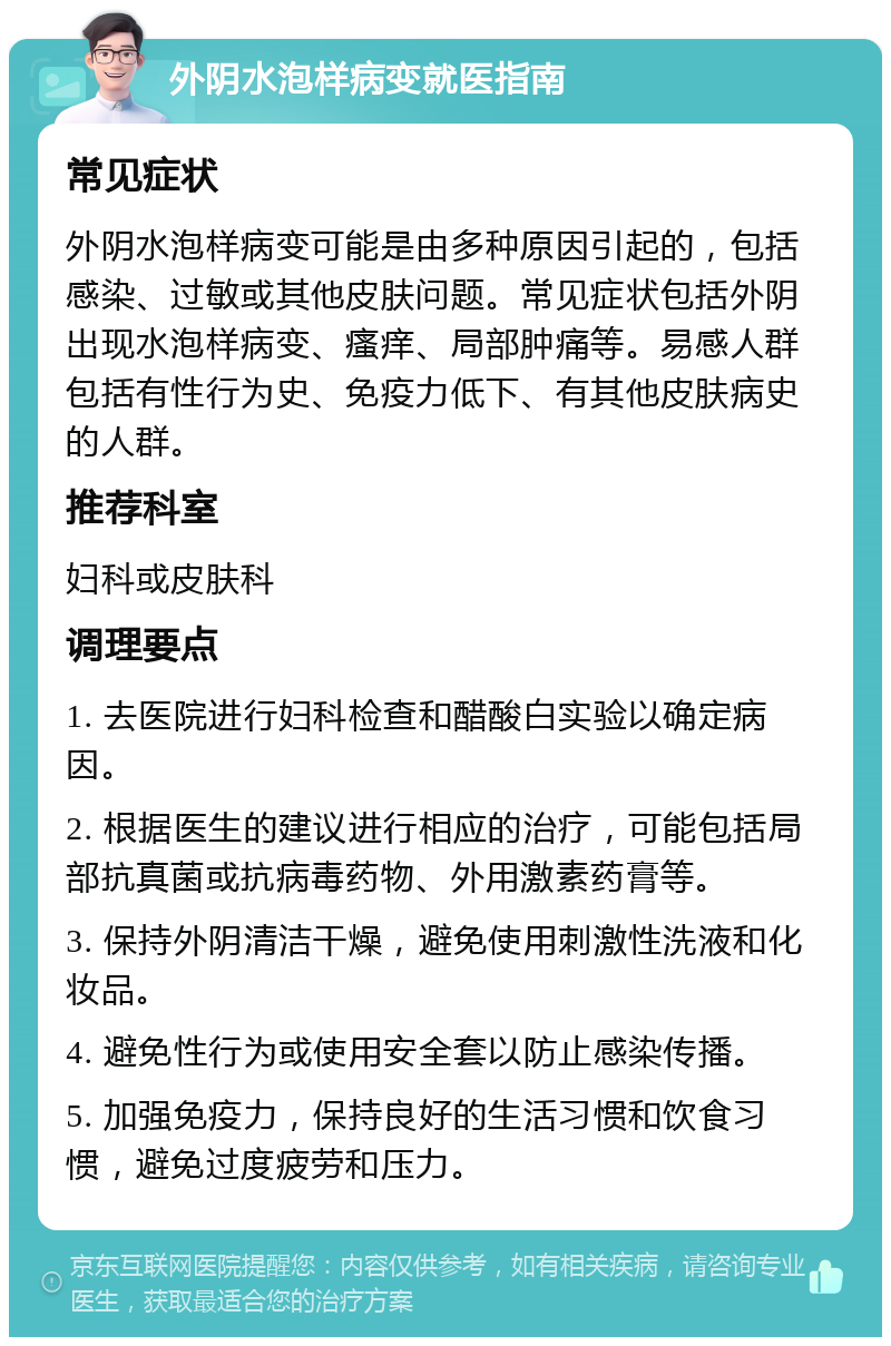 外阴水泡样病变就医指南 常见症状 外阴水泡样病变可能是由多种原因引起的，包括感染、过敏或其他皮肤问题。常见症状包括外阴出现水泡样病变、瘙痒、局部肿痛等。易感人群包括有性行为史、免疫力低下、有其他皮肤病史的人群。 推荐科室 妇科或皮肤科 调理要点 1. 去医院进行妇科检查和醋酸白实验以确定病因。 2. 根据医生的建议进行相应的治疗，可能包括局部抗真菌或抗病毒药物、外用激素药膏等。 3. 保持外阴清洁干燥，避免使用刺激性洗液和化妆品。 4. 避免性行为或使用安全套以防止感染传播。 5. 加强免疫力，保持良好的生活习惯和饮食习惯，避免过度疲劳和压力。