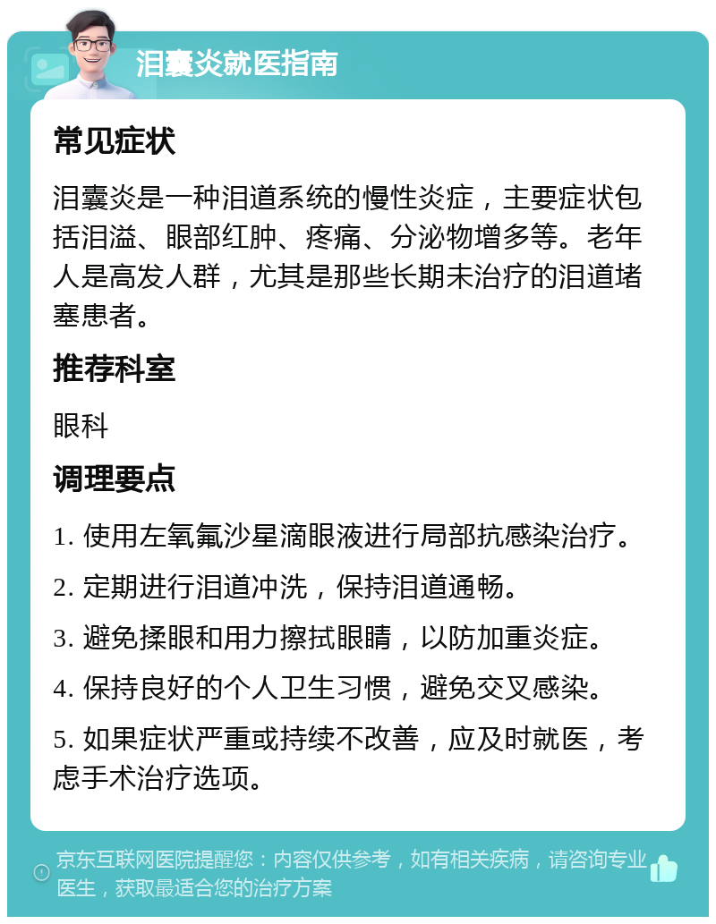 泪囊炎就医指南 常见症状 泪囊炎是一种泪道系统的慢性炎症，主要症状包括泪溢、眼部红肿、疼痛、分泌物增多等。老年人是高发人群，尤其是那些长期未治疗的泪道堵塞患者。 推荐科室 眼科 调理要点 1. 使用左氧氟沙星滴眼液进行局部抗感染治疗。 2. 定期进行泪道冲洗，保持泪道通畅。 3. 避免揉眼和用力擦拭眼睛，以防加重炎症。 4. 保持良好的个人卫生习惯，避免交叉感染。 5. 如果症状严重或持续不改善，应及时就医，考虑手术治疗选项。