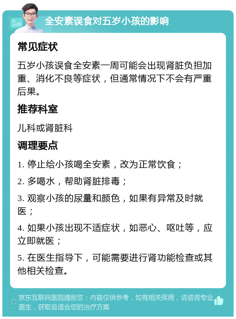 全安素误食对五岁小孩的影响 常见症状 五岁小孩误食全安素一周可能会出现肾脏负担加重、消化不良等症状，但通常情况下不会有严重后果。 推荐科室 儿科或肾脏科 调理要点 1. 停止给小孩喝全安素，改为正常饮食； 2. 多喝水，帮助肾脏排毒； 3. 观察小孩的尿量和颜色，如果有异常及时就医； 4. 如果小孩出现不适症状，如恶心、呕吐等，应立即就医； 5. 在医生指导下，可能需要进行肾功能检查或其他相关检查。