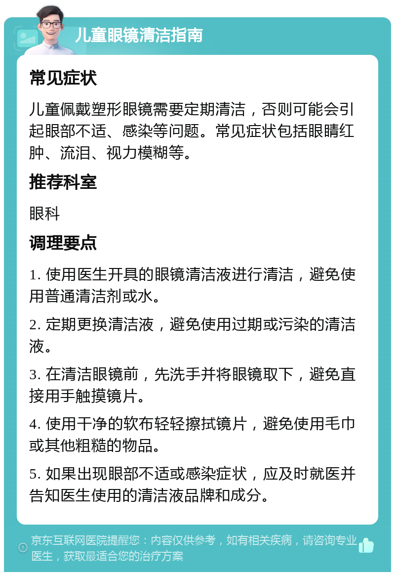 儿童眼镜清洁指南 常见症状 儿童佩戴塑形眼镜需要定期清洁，否则可能会引起眼部不适、感染等问题。常见症状包括眼睛红肿、流泪、视力模糊等。 推荐科室 眼科 调理要点 1. 使用医生开具的眼镜清洁液进行清洁，避免使用普通清洁剂或水。 2. 定期更换清洁液，避免使用过期或污染的清洁液。 3. 在清洁眼镜前，先洗手并将眼镜取下，避免直接用手触摸镜片。 4. 使用干净的软布轻轻擦拭镜片，避免使用毛巾或其他粗糙的物品。 5. 如果出现眼部不适或感染症状，应及时就医并告知医生使用的清洁液品牌和成分。