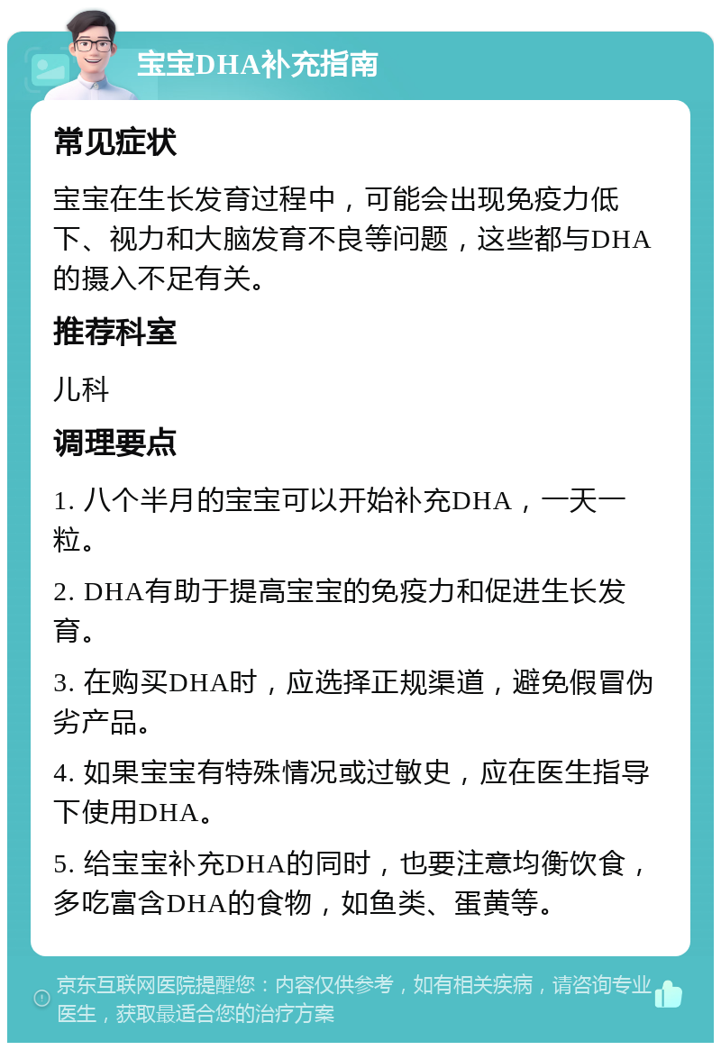 宝宝DHA补充指南 常见症状 宝宝在生长发育过程中，可能会出现免疫力低下、视力和大脑发育不良等问题，这些都与DHA的摄入不足有关。 推荐科室 儿科 调理要点 1. 八个半月的宝宝可以开始补充DHA，一天一粒。 2. DHA有助于提高宝宝的免疫力和促进生长发育。 3. 在购买DHA时，应选择正规渠道，避免假冒伪劣产品。 4. 如果宝宝有特殊情况或过敏史，应在医生指导下使用DHA。 5. 给宝宝补充DHA的同时，也要注意均衡饮食，多吃富含DHA的食物，如鱼类、蛋黄等。