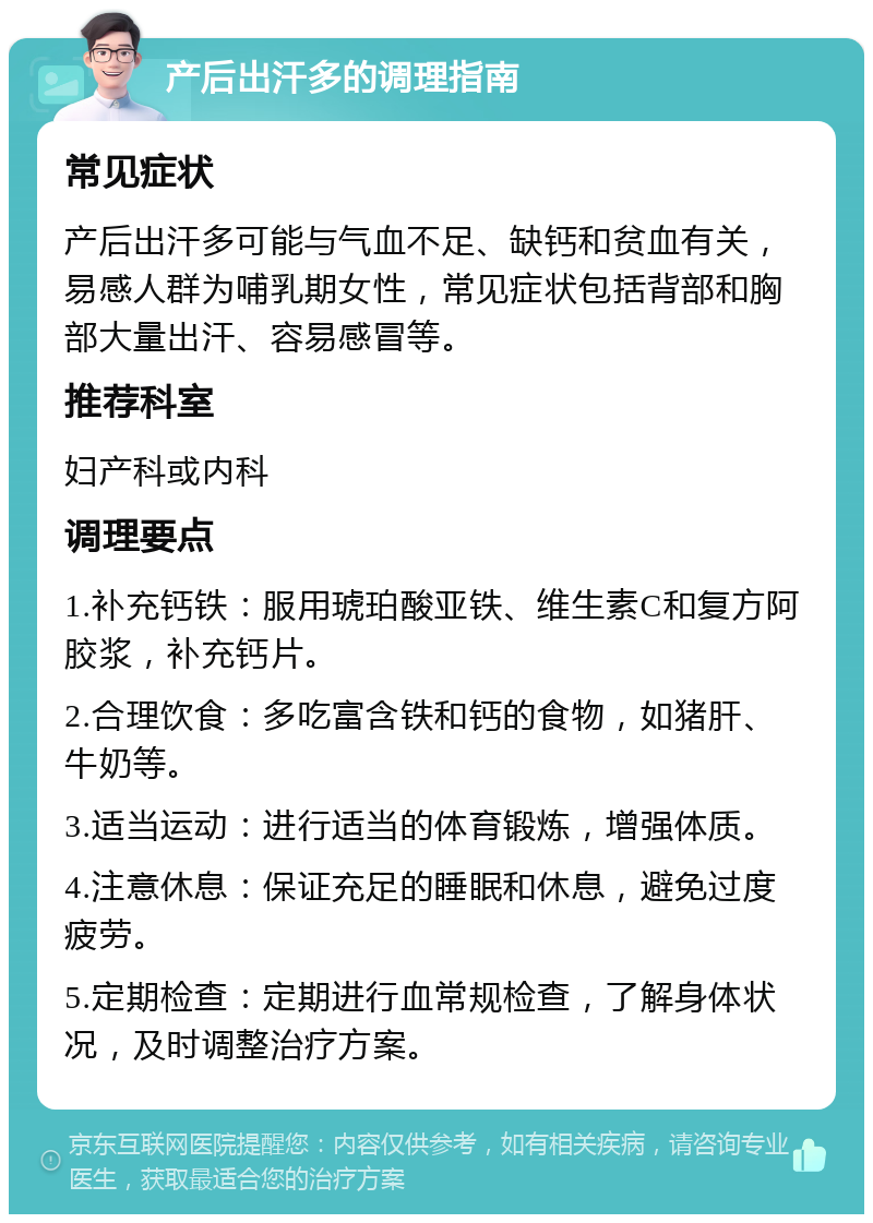 产后出汗多的调理指南 常见症状 产后出汗多可能与气血不足、缺钙和贫血有关，易感人群为哺乳期女性，常见症状包括背部和胸部大量出汗、容易感冒等。 推荐科室 妇产科或内科 调理要点 1.补充钙铁：服用琥珀酸亚铁、维生素C和复方阿胶浆，补充钙片。 2.合理饮食：多吃富含铁和钙的食物，如猪肝、牛奶等。 3.适当运动：进行适当的体育锻炼，增强体质。 4.注意休息：保证充足的睡眠和休息，避免过度疲劳。 5.定期检查：定期进行血常规检查，了解身体状况，及时调整治疗方案。