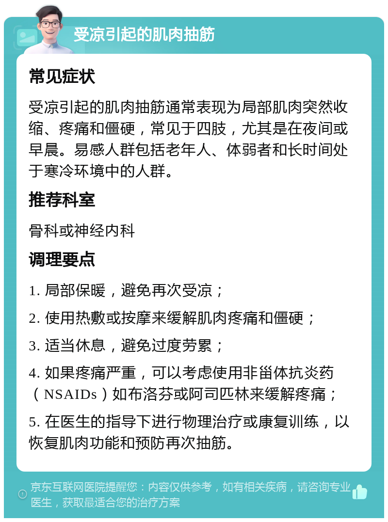 受凉引起的肌肉抽筋 常见症状 受凉引起的肌肉抽筋通常表现为局部肌肉突然收缩、疼痛和僵硬，常见于四肢，尤其是在夜间或早晨。易感人群包括老年人、体弱者和长时间处于寒冷环境中的人群。 推荐科室 骨科或神经内科 调理要点 1. 局部保暖，避免再次受凉； 2. 使用热敷或按摩来缓解肌肉疼痛和僵硬； 3. 适当休息，避免过度劳累； 4. 如果疼痛严重，可以考虑使用非甾体抗炎药（NSAIDs）如布洛芬或阿司匹林来缓解疼痛； 5. 在医生的指导下进行物理治疗或康复训练，以恢复肌肉功能和预防再次抽筋。