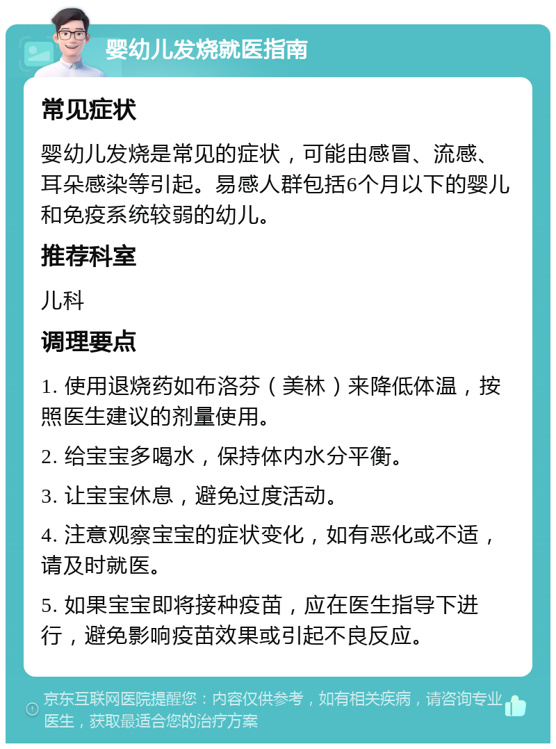 婴幼儿发烧就医指南 常见症状 婴幼儿发烧是常见的症状，可能由感冒、流感、耳朵感染等引起。易感人群包括6个月以下的婴儿和免疫系统较弱的幼儿。 推荐科室 儿科 调理要点 1. 使用退烧药如布洛芬（美林）来降低体温，按照医生建议的剂量使用。 2. 给宝宝多喝水，保持体内水分平衡。 3. 让宝宝休息，避免过度活动。 4. 注意观察宝宝的症状变化，如有恶化或不适，请及时就医。 5. 如果宝宝即将接种疫苗，应在医生指导下进行，避免影响疫苗效果或引起不良反应。