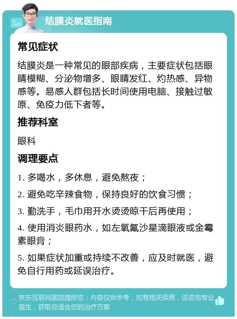 结膜炎就医指南 常见症状 结膜炎是一种常见的眼部疾病，主要症状包括眼睛模糊、分泌物增多、眼睛发红、灼热感、异物感等。易感人群包括长时间使用电脑、接触过敏原、免疫力低下者等。 推荐科室 眼科 调理要点 1. 多喝水，多休息，避免熬夜； 2. 避免吃辛辣食物，保持良好的饮食习惯； 3. 勤洗手，毛巾用开水烫烫晾干后再使用； 4. 使用消炎眼药水，如左氧氟沙星滴眼液或金霉素眼膏； 5. 如果症状加重或持续不改善，应及时就医，避免自行用药或延误治疗。