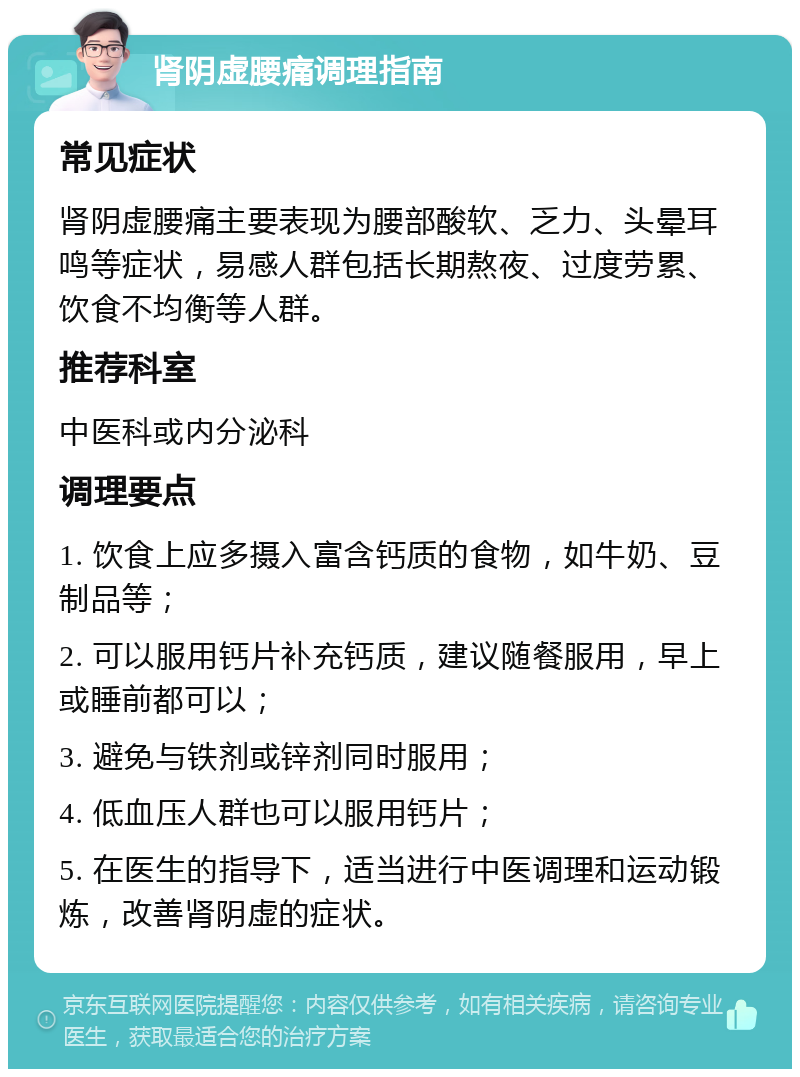 肾阴虚腰痛调理指南 常见症状 肾阴虚腰痛主要表现为腰部酸软、乏力、头晕耳鸣等症状，易感人群包括长期熬夜、过度劳累、饮食不均衡等人群。 推荐科室 中医科或内分泌科 调理要点 1. 饮食上应多摄入富含钙质的食物，如牛奶、豆制品等； 2. 可以服用钙片补充钙质，建议随餐服用，早上或睡前都可以； 3. 避免与铁剂或锌剂同时服用； 4. 低血压人群也可以服用钙片； 5. 在医生的指导下，适当进行中医调理和运动锻炼，改善肾阴虚的症状。