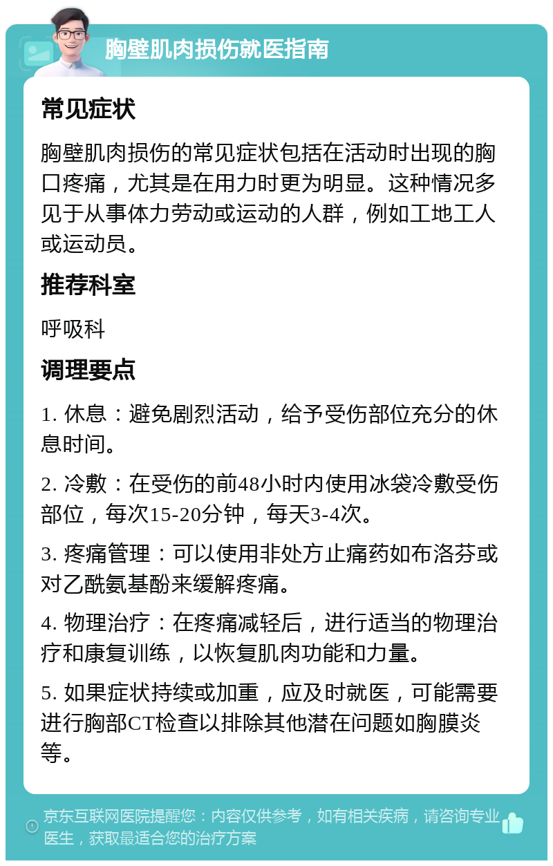 胸壁肌肉损伤就医指南 常见症状 胸壁肌肉损伤的常见症状包括在活动时出现的胸口疼痛，尤其是在用力时更为明显。这种情况多见于从事体力劳动或运动的人群，例如工地工人或运动员。 推荐科室 呼吸科 调理要点 1. 休息：避免剧烈活动，给予受伤部位充分的休息时间。 2. 冷敷：在受伤的前48小时内使用冰袋冷敷受伤部位，每次15-20分钟，每天3-4次。 3. 疼痛管理：可以使用非处方止痛药如布洛芬或对乙酰氨基酚来缓解疼痛。 4. 物理治疗：在疼痛减轻后，进行适当的物理治疗和康复训练，以恢复肌肉功能和力量。 5. 如果症状持续或加重，应及时就医，可能需要进行胸部CT检查以排除其他潜在问题如胸膜炎等。