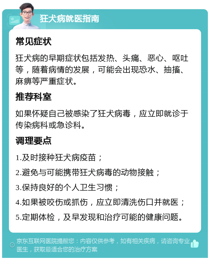 狂犬病就医指南 常见症状 狂犬病的早期症状包括发热、头痛、恶心、呕吐等，随着病情的发展，可能会出现恐水、抽搐、麻痹等严重症状。 推荐科室 如果怀疑自己被感染了狂犬病毒，应立即就诊于传染病科或急诊科。 调理要点 1.及时接种狂犬病疫苗； 2.避免与可能携带狂犬病毒的动物接触； 3.保持良好的个人卫生习惯； 4.如果被咬伤或抓伤，应立即清洗伤口并就医； 5.定期体检，及早发现和治疗可能的健康问题。