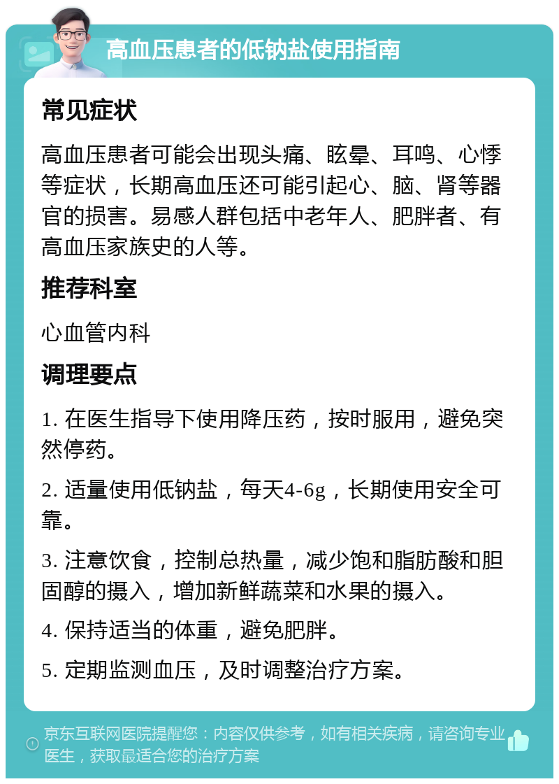 高血压患者的低钠盐使用指南 常见症状 高血压患者可能会出现头痛、眩晕、耳鸣、心悸等症状，长期高血压还可能引起心、脑、肾等器官的损害。易感人群包括中老年人、肥胖者、有高血压家族史的人等。 推荐科室 心血管内科 调理要点 1. 在医生指导下使用降压药，按时服用，避免突然停药。 2. 适量使用低钠盐，每天4-6g，长期使用安全可靠。 3. 注意饮食，控制总热量，减少饱和脂肪酸和胆固醇的摄入，增加新鲜蔬菜和水果的摄入。 4. 保持适当的体重，避免肥胖。 5. 定期监测血压，及时调整治疗方案。