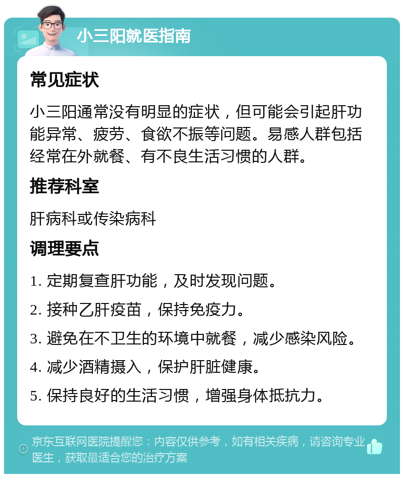 小三阳就医指南 常见症状 小三阳通常没有明显的症状，但可能会引起肝功能异常、疲劳、食欲不振等问题。易感人群包括经常在外就餐、有不良生活习惯的人群。 推荐科室 肝病科或传染病科 调理要点 1. 定期复查肝功能，及时发现问题。 2. 接种乙肝疫苗，保持免疫力。 3. 避免在不卫生的环境中就餐，减少感染风险。 4. 减少酒精摄入，保护肝脏健康。 5. 保持良好的生活习惯，增强身体抵抗力。