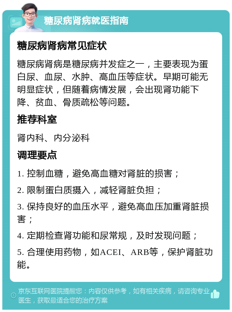 糖尿病肾病就医指南 糖尿病肾病常见症状 糖尿病肾病是糖尿病并发症之一，主要表现为蛋白尿、血尿、水肿、高血压等症状。早期可能无明显症状，但随着病情发展，会出现肾功能下降、贫血、骨质疏松等问题。 推荐科室 肾内科、内分泌科 调理要点 1. 控制血糖，避免高血糖对肾脏的损害； 2. 限制蛋白质摄入，减轻肾脏负担； 3. 保持良好的血压水平，避免高血压加重肾脏损害； 4. 定期检查肾功能和尿常规，及时发现问题； 5. 合理使用药物，如ACEI、ARB等，保护肾脏功能。