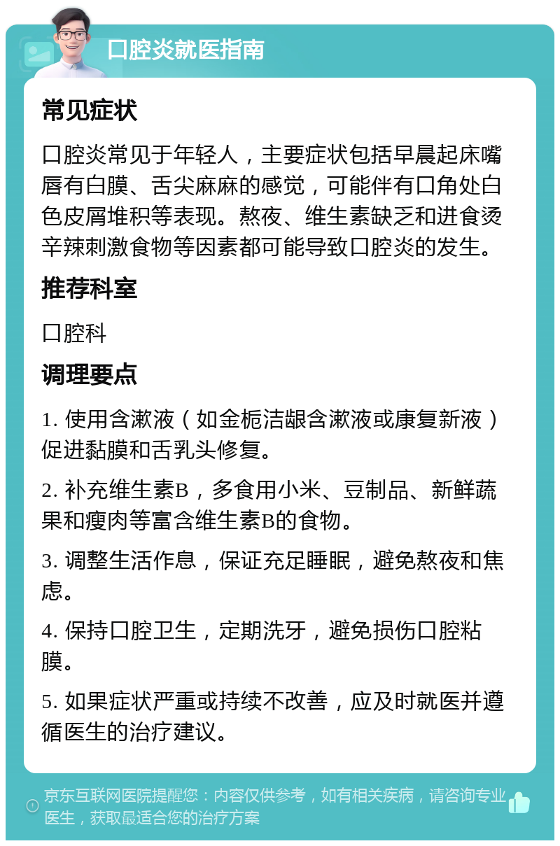 口腔炎就医指南 常见症状 口腔炎常见于年轻人，主要症状包括早晨起床嘴唇有白膜、舌尖麻麻的感觉，可能伴有口角处白色皮屑堆积等表现。熬夜、维生素缺乏和进食烫辛辣刺激食物等因素都可能导致口腔炎的发生。 推荐科室 口腔科 调理要点 1. 使用含漱液（如金栀洁龈含漱液或康复新液）促进黏膜和舌乳头修复。 2. 补充维生素B，多食用小米、豆制品、新鲜蔬果和瘦肉等富含维生素B的食物。 3. 调整生活作息，保证充足睡眠，避免熬夜和焦虑。 4. 保持口腔卫生，定期洗牙，避免损伤口腔粘膜。 5. 如果症状严重或持续不改善，应及时就医并遵循医生的治疗建议。