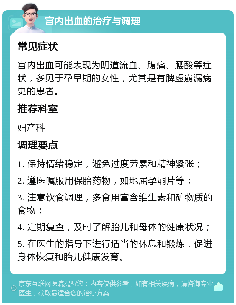 宫内出血的治疗与调理 常见症状 宫内出血可能表现为阴道流血、腹痛、腰酸等症状，多见于孕早期的女性，尤其是有脾虚崩漏病史的患者。 推荐科室 妇产科 调理要点 1. 保持情绪稳定，避免过度劳累和精神紧张； 2. 遵医嘱服用保胎药物，如地屈孕酮片等； 3. 注意饮食调理，多食用富含维生素和矿物质的食物； 4. 定期复查，及时了解胎儿和母体的健康状况； 5. 在医生的指导下进行适当的休息和锻炼，促进身体恢复和胎儿健康发育。