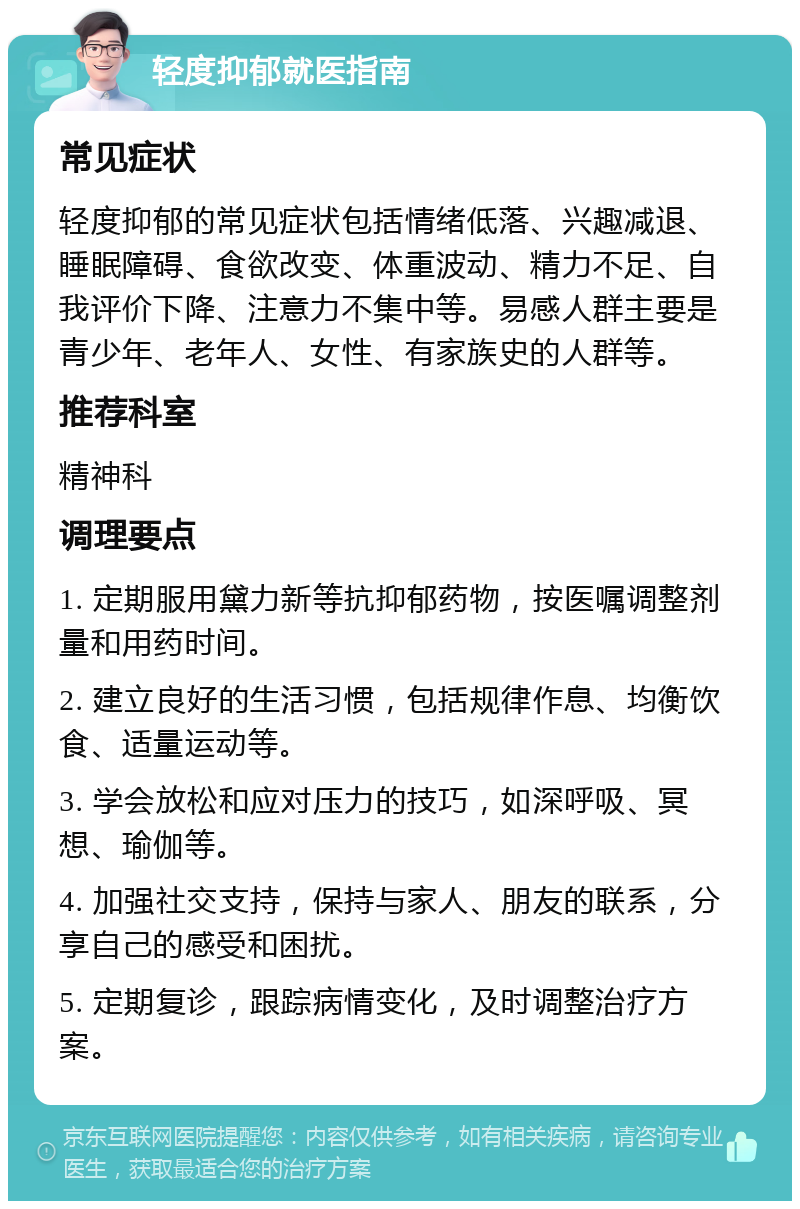 轻度抑郁就医指南 常见症状 轻度抑郁的常见症状包括情绪低落、兴趣减退、睡眠障碍、食欲改变、体重波动、精力不足、自我评价下降、注意力不集中等。易感人群主要是青少年、老年人、女性、有家族史的人群等。 推荐科室 精神科 调理要点 1. 定期服用黛力新等抗抑郁药物，按医嘱调整剂量和用药时间。 2. 建立良好的生活习惯，包括规律作息、均衡饮食、适量运动等。 3. 学会放松和应对压力的技巧，如深呼吸、冥想、瑜伽等。 4. 加强社交支持，保持与家人、朋友的联系，分享自己的感受和困扰。 5. 定期复诊，跟踪病情变化，及时调整治疗方案。